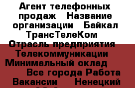 Агент телефонных продаж › Название организации ­ Байкал-ТрансТелеКом › Отрасль предприятия ­ Телекоммуникации › Минимальный оклад ­ 15 000 - Все города Работа » Вакансии   . Ненецкий АО,Андег д.